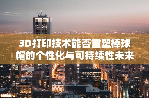 3D打印技术能否重塑棒球帽的个性化与可持续性未来？