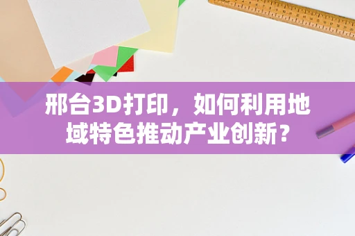 邢台3D打印，如何利用地域特色推动产业创新？