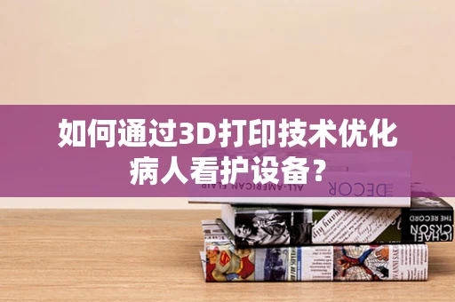 如何通过3D打印技术优化病人看护设备？