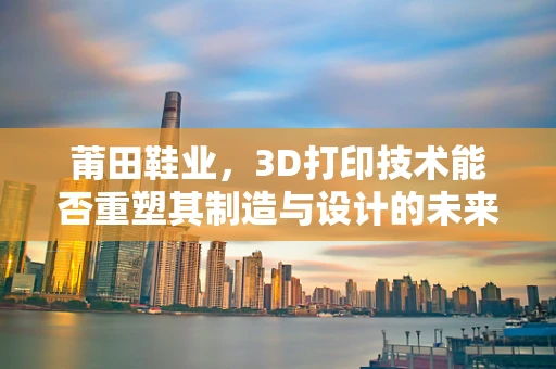 莆田鞋业，3D打印技术能否重塑其制造与设计的未来？