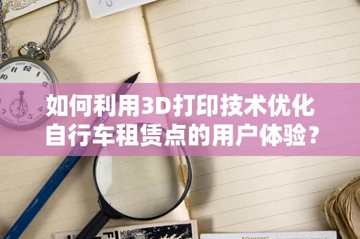 如何利用3D打印技术优化自行车租赁点的用户体验？