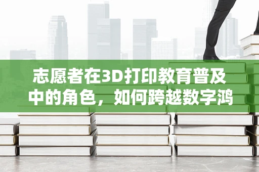 志愿者在3D打印教育普及中的角色，如何跨越数字鸿沟？