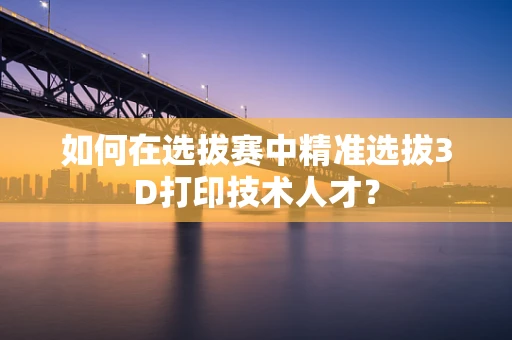 如何在选拔赛中精准选拔3D打印技术人才？