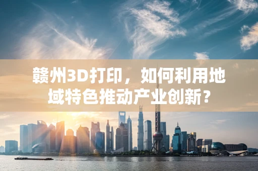 赣州3D打印，如何利用地域特色推动产业创新？