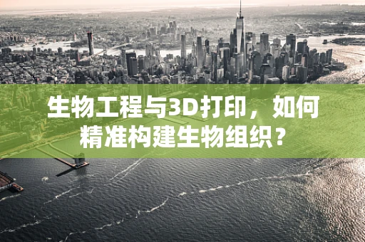 生物工程与3D打印，如何精准构建生物组织？