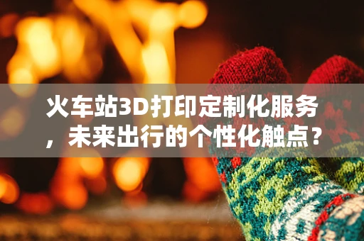 火车站3D打印定制化服务，未来出行的个性化触点？