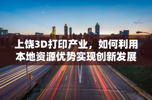 上饶3D打印产业，如何利用本地资源优势实现创新发展？