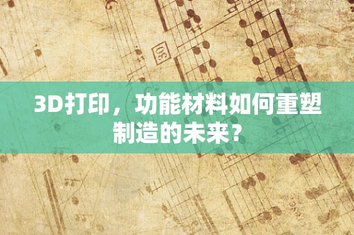 3D打印，功能材料如何重塑制造的未来？