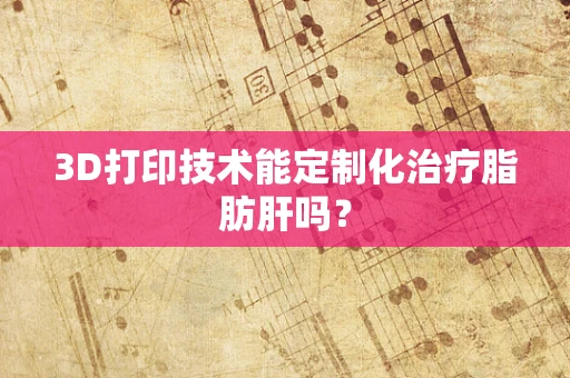 3D打印技术能定制化治疗脂肪肝吗？