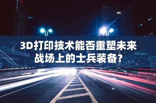 3D打印技术能否重塑未来战场上的士兵装备？