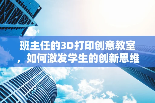 班主任的3D打印创意教室，如何激发学生的创新思维？