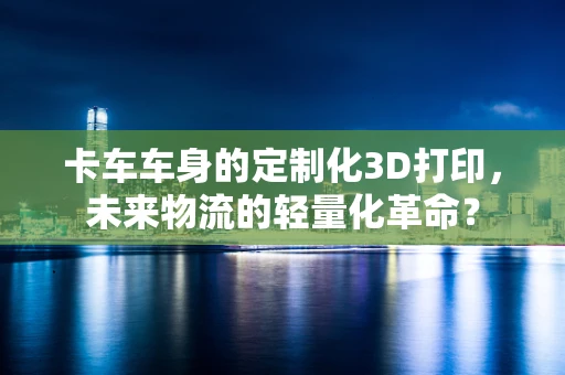 卡车车身的定制化3D打印，未来物流的轻量化革命？