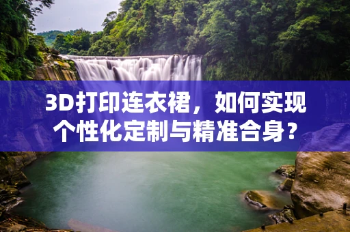 3D打印连衣裙，如何实现个性化定制与精准合身？