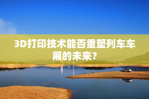 3D打印技术能否重塑列车车厢的未来？