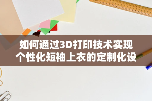 如何通过3D打印技术实现个性化短袖上衣的定制化设计？