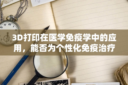 3D打印在医学免疫学中的应用，能否为个性化免疫治疗开辟新路径？