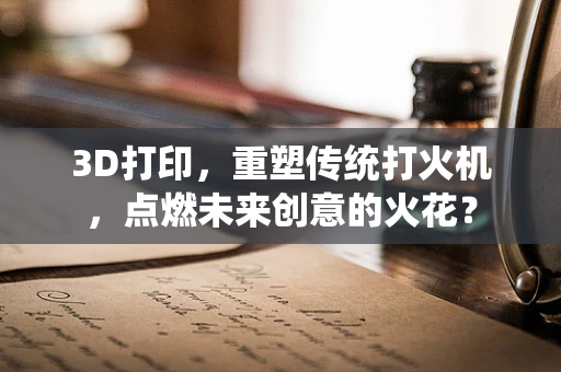 3D打印，重塑传统打火机，点燃未来创意的火花？