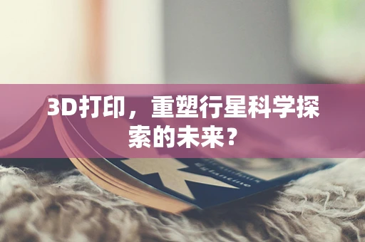 3D打印，重塑行星科学探索的未来？