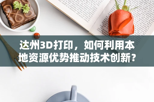 达州3D打印，如何利用本地资源优势推动技术创新？