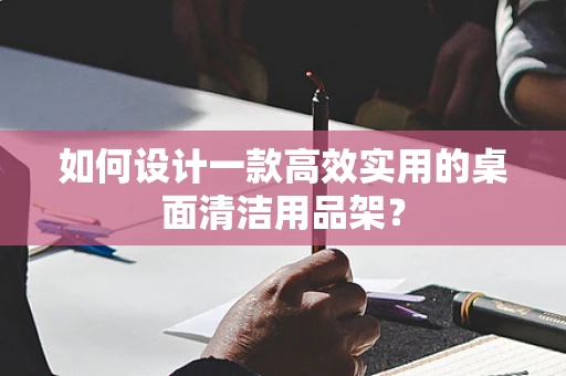 如何设计一款高效实用的桌面清洁用品架？