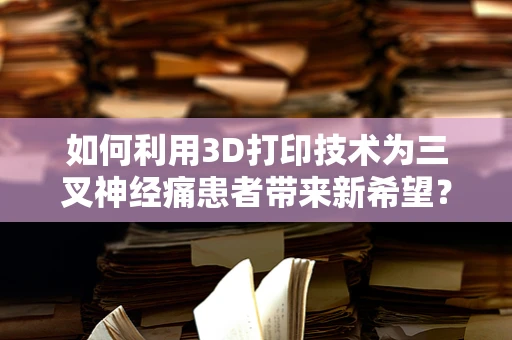 如何利用3D打印技术为三叉神经痛患者带来新希望？