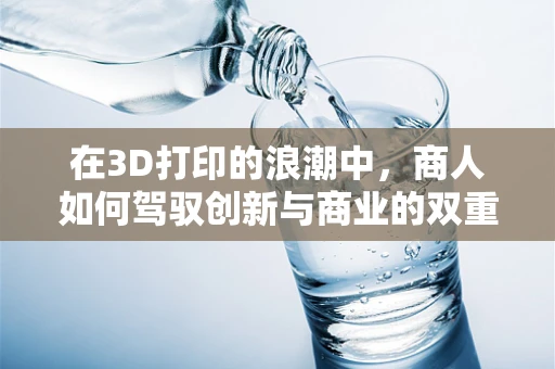 在3D打印的浪潮中，商人如何驾驭创新与商业的双重航船？