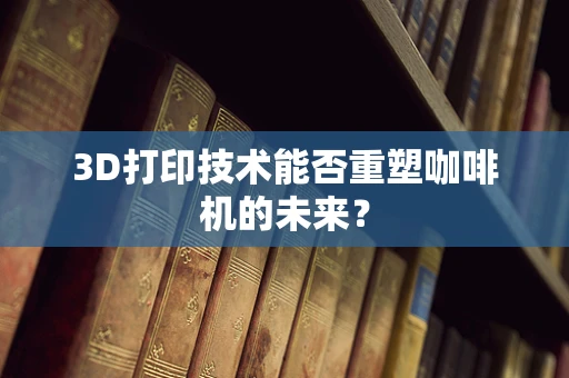 3D打印技术能否重塑咖啡机的未来？