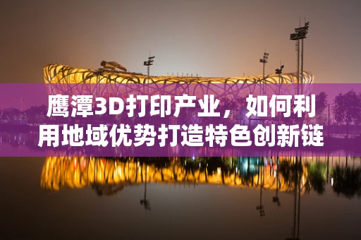 鹰潭3D打印产业，如何利用地域优势打造特色创新链？