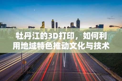 牡丹江的3D打印，如何利用地域特色推动文化与技术的融合？