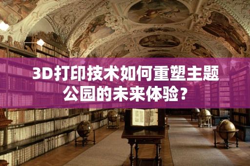 3D打印技术如何重塑主题公园的未来体验？