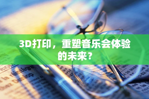 3D打印，重塑音乐会体验的未来？