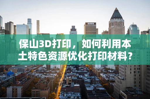 保山3D打印，如何利用本土特色资源优化打印材料？