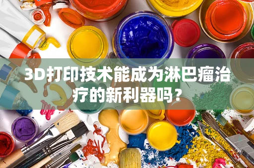 3D打印技术能成为淋巴瘤治疗的新利器吗？