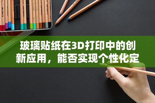 玻璃贴纸在3D打印中的创新应用，能否实现个性化定制与功能融合？