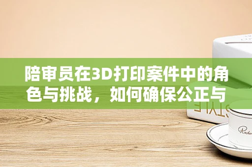 陪审员在3D打印案件中的角色与挑战，如何确保公正与透明？