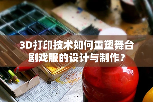 3D打印技术如何重塑舞台剧戏服的设计与制作？