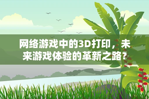 网络游戏中的3D打印，未来游戏体验的革新之路？