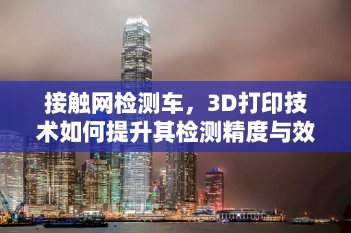接触网检测车，3D打印技术如何提升其检测精度与效率？