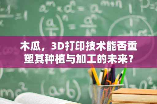 木瓜，3D打印技术能否重塑其种植与加工的未来？