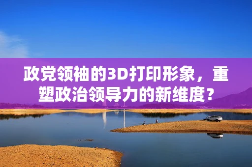 政党领袖的3D打印形象，重塑政治领导力的新维度？