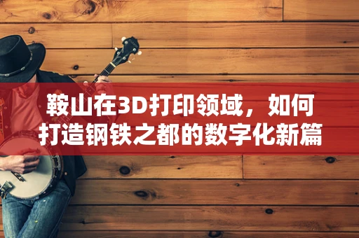 鞍山在3D打印领域，如何打造钢铁之都的数字化新篇章？