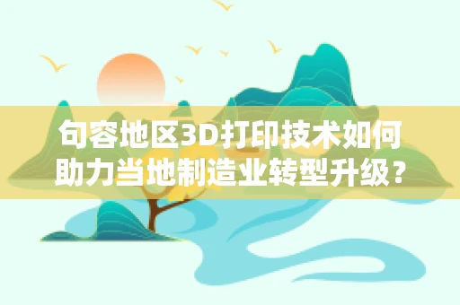 句容地区3D打印技术如何助力当地制造业转型升级？
