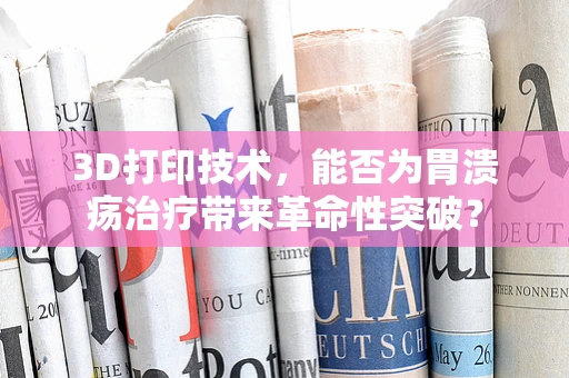 3D打印技术，能否为胃溃疡治疗带来革命性突破？