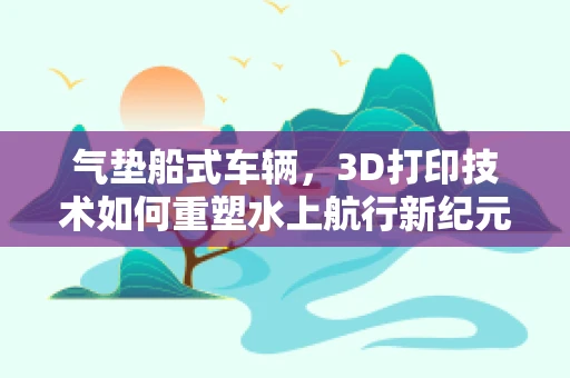 气垫船式车辆，3D打印技术如何重塑水上航行新纪元？