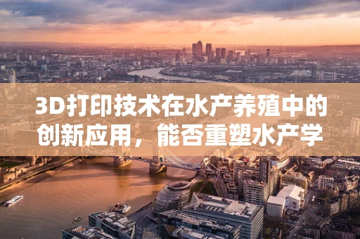 3D打印技术在水产养殖中的创新应用，能否重塑水产学未来？
