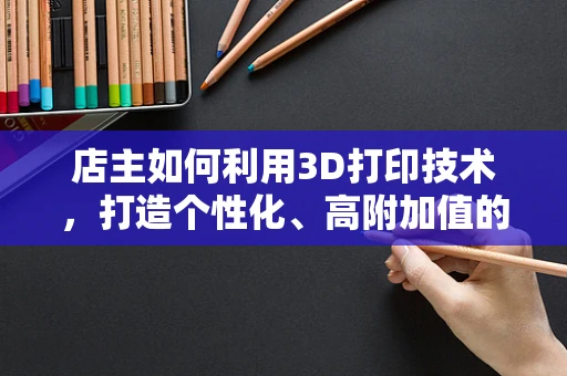 店主如何利用3D打印技术，打造个性化、高附加值的购物体验？