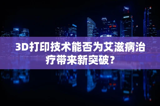 3D打印技术能否为艾滋病治疗带来新突破？