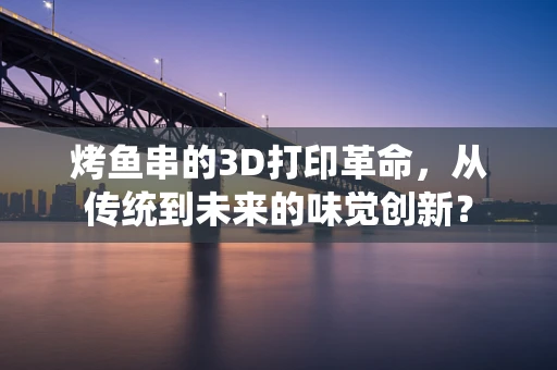 烤鱼串的3D打印革命，从传统到未来的味觉创新？
