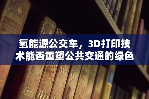 氢能源公交车，3D打印技术能否重塑公共交通的绿色未来？