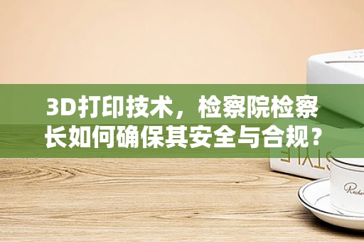 3D打印技术，检察院检察长如何确保其安全与合规？